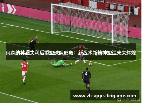 阿森纳英超失利后重塑球队形象：新战术新精神塑造未来辉煌