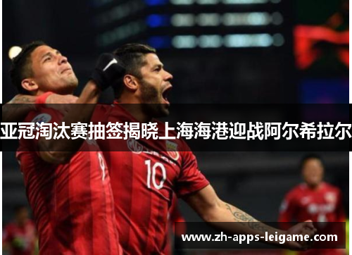 亚冠淘汰赛抽签揭晓上海海港迎战阿尔希拉尔