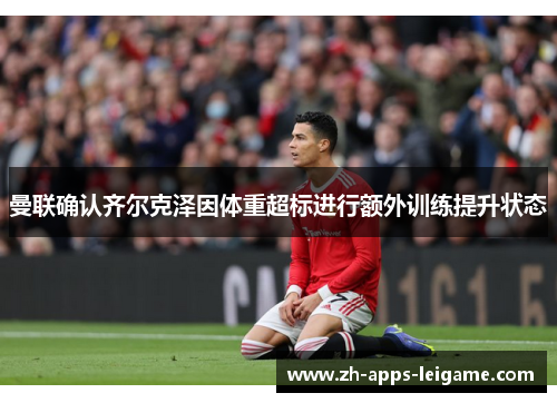 曼联确认齐尔克泽因体重超标进行额外训练提升状态