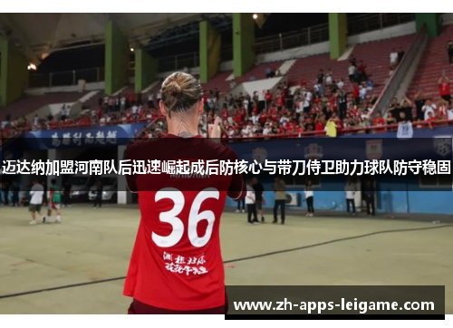 迈达纳加盟河南队后迅速崛起成后防核心与带刀侍卫助力球队防守稳固