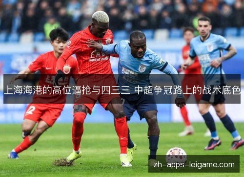 上海海港的高位逼抢与四三三 中超争冠路上的战术底色 上海海港的高位逼抢与四三三 中超争冠路上的战术底色